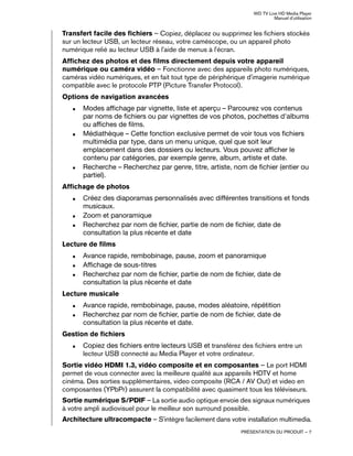 WD TV Live HD Media Player
Manuel d'utilisation
PRÉSENTATION DU PRODUIT – 7
Transfert facile des fichiers – Copiez, déplacez ou supprimez les fichiers stockés
sur un lecteur USB, un lecteur réseau, votre caméscope, ou un appareil photo
numérique relié au lecteur USB à l'aide de menus à l'écran.
Affichez des photos et des films directement depuis votre appareil
numérique ou caméra vidéo – Fonctionne avec des appareils photo numériques,
caméras vidéo numériques, et en fait tout type de périphérique d'imagerie numérique
compatible avec le protocole PTP (Picture Transfer Protocol).
Options de navigation avancées
„ Modes affichage par vignette, liste et aperçu – Parcourez vos contenus
par noms de fichiers ou par vignettes de vos photos, pochettes d'albums
ou affiches de films.
„ Médiathèque – Cette fonction exclusive permet de voir tous vos fichiers
multimédia par type, dans un menu unique, quel que soit leur
emplacement dans des dossiers ou lecteurs. Vous pouvez afficher le
contenu par catégories, par exemple genre, album, artiste et date.
„ Recherche – Recherchez par genre, titre, artiste, nom de fichier (entier ou
partiel).
Affichage de photos
„ Créez des diaporamas personnalisés avec différentes transitions et fonds
musicaux.
„ Zoom et panoramique
„ Recherchez par nom de fichier, partie de nom de fichier, date de
consultation la plus récente et date
Lecture de films
„ Avance rapide, rembobinage, pause, zoom et panoramique
„ Affichage de sous-titres
„ Recherchez par nom de fichier, partie de nom de fichier, date de
consultation la plus récente et date
Lecture musicale
„ Avance rapide, rembobinage, pause, modes aléatoire, répétition
„ Recherchez par nom de fichier, partie de nom de fichier, date de
consultation la plus récente et date.
Gestion de fichiers
„ Copiez des fichiers entre lecteurs USB et transférez des fichiers entre un
lecteur USB connecté au Media Player et votre ordinateur.
Sortie vidéo HDMI 1.3, vidéo composite et en composantes – Le port HDMI
permet de vous connecter avec la meilleure qualité aux appareils HDTV et home
cinéma. Des sorties supplémentaires, video composite (RCA / AV Out) et video en
composantes (YPbPr) assurent la compatibilité avec quasiment tous les téléviseurs.
Sortie numérique S/PDIF – La sortie audio optique envoie des signaux numériques
à votre ampli audiovisuel pour le meilleur son surround possible.
Architecture ultracompacte – S'intègre facilement dans votre installation multimedia.
 