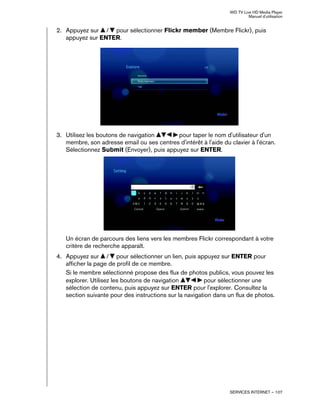 WD TV Live HD Media Player
Manuel d'utilisation
SERVICES INTERNET – 107
2. Appuyez sur / pour sélectionner Flickr member (Membre Flickr), puis
appuyez sur ENTER.
3. Utilisez les boutons de navigation pour taper le nom d'utilisateur d'un
membre, son adresse email ou ses centres d'intérêt à l'aide du clavier à l'écran.
Sélectionnez Submit (Envoyer), puis appuyez sur ENTER.
Un écran de parcours des liens vers les membres Flickr correspondant à votre
critère de recherche apparaît.
4. Appuyez sur / pour sélectionner un lien, puis appuyez sur ENTER pour
afficher la page de profil de ce membre.
Si le membre sélectionné propose des flux de photos publics, vous pouvez les
explorer. Utilisez les boutons de navigation pour sélectionner une
sélection de contenu, puis appuyez sur ENTER pour l'explorer. Consultez la
section suivante pour des instructions sur la navigation dans un flux de photos.
 