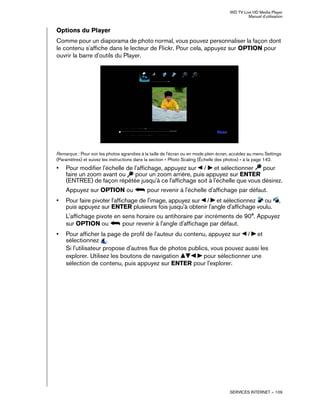 WD TV Live HD Media Player
Manuel d'utilisation
SERVICES INTERNET – 109
Options du Player
Comme pour un diaporama de photo normal, vous pouvez personnaliser la façon dont
le contenu s'affiche dans le lecteur de Flickr. Pour cela, appuyez sur OPTION pour
ouvrir la barre d'outils du Player.
Remarque : Pour voir les photos agrandies à la taille de l'écran ou en mode plein écran, accédez au menu Settings
(Paramètres) et suivez les instructions dans la section « Photo Scaling (Échelle des photos) » à la page 142.
• Pour modifier l'échelle de l'affichage, appuyez sur / et sélectionner pour
faire un zoom avant ou pour un zoom arrière, puis appuyez sur ENTER
(ENTREE) de façon répétée jusqu'à ce l'affichage soit à l'échelle que vous désirez.
Appuyez sur OPTION ou pour revenir à l'échelle d'affichage par défaut.
• Pour faire pivoter l'affichage de l'image, appuyez sur / et sélectionnez ou ,
puis appuyez sur ENTER plusieurs fois jusqu'à obtenir l'angle d'affichage voulu.
L'affichage pivote en sens horaire ou antihoraire par incréments de 90°. Appuyez
sur OPTION ou pour revenir à l'angle d'affichage par défaut.
• Pour afficher la page de profil de l'auteur du contenu, appuyez sur / et
sélectionnez .
Si l'utilisateur propose d'autres flux de photos publics, vous pouvez aussi les
explorer. Utilisez les boutons de navigation pour sélectionner une
sélection de contenu, puis appuyez sur ENTER pour l'explorer.
 