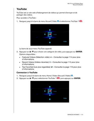 WD TV Live HD Media Player
Manuel d'utilisation
SERVICES INTERNET – 110
YouTube
YouTube est un site web d'hébergement de vidéos qui permet d'envoyer et de
partager des vidéos.
Pour accéder à YouTube :
1. Naviguez jusqu'à la barre de menu Accueil | Vidéo et sélectionnez YouTube .
La barre de sous-menu YouTube apparaît.
2. Appuyez sur / pour choisir une catégorie de vidéo, puis appuyez sur ENTER.
Options disponibles :
„ Featured Videos (Sélection vidéo) – Consultez la page 114 pour plus
d'informations.
„ Recent Videos (Vidéos récentes) – Consultez la page 115 pour plus
d'informations.
„ Top Favorited (Les plus regardées) – Consultez la page 116 pour plus
d'informations.
Connexion à YouTube
1. Naviguez jusqu'à la barre de menu Home | Video (Accueil | Vidéo) .
2. Appuyez sur / pour sélectionner YouTube , puis appuyez sur ENTER.
 
