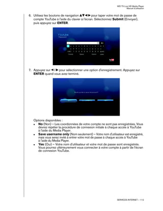 WD TV Live HD Media Player
Manuel d'utilisation
SERVICES INTERNET – 112
6. Utilisez les boutons de navigation pour taper votre mot de passe de
compte YouTube à l'aide du clavier à l'écran. Sélectionnez Submit (Envoyer),
puis appuyez sur ENTER.
7. Appuyez sur / pour sélectionner une option d'enregistrement. Appuyez sur
ENTER quand vous avez terminé.
Options disponibles :
„ No (Non) – Les coordonnées de votre compte ne sont pas enregistrées. Vous
devrez répéter la procédure de connexion initiale à chaque accès à YouTube
à l'aide du Media Player.
„ Save username only (Nom seulement) – Votre nom d'utilisateur est enregistré,
mais vous serez invité à entrer votre mot de passe à chaque accès à YouTube
à l'aide du Media Player.
„ Yes (Oui) – Votre nom d'utilisateur et votre mot de passe sont enregistrés.
Vous pourrez ultérieurement vous connecter à votre compte à partir de l'écran
de connexion YouTube.
 