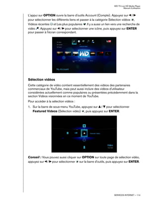 WD TV Live HD Media Player
Manuel d'utilisation
SERVICES INTERNET – 114
L'appui sur OPTION ouvre la barre d'outils Account (Compte). Appuyez sur /
pour sélectionner les différents liens et passer à la catégorie Sélection vidéos ,
Vidéos récentes et Les plus populaires . Il y a aussi un lien vers une recherche de
vidéo . Appuyez sur / pour sélectionner une icône, puis appuyez sur ENTER
pour passer à l'écran correspondant.
Sélection vidéos
Cette catégorie de vidéo contient essentiellement des vidéos des partenaires
commerciaux de YouTube, mais peut aussi inclure des vidéos d'utilisateur
considérées actuellement comme populaires ou présentées précédemment dans la
section Vidéos visionnées en ce moment de YouTube.
Pour accéder à la sélection vidéos :
1. Sur la barre de sous-menu YouTube, appuyez sur / pour sélectionner
Featured Videos (Sélection vidéo) , puis appuyez sur ENTER.
Conseil : Vous pouvez aussi cliquer sur OPTION sur toute page de sélection vidéo,
appuyez sur / pour sélectionner sur la barre d'outils, puis appuyez sur ENTER.
 