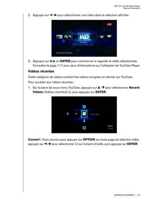 WD TV Live HD Media Player
Manuel d'utilisation
SERVICES INTERNET – 115
2. Appuyez sur / pour sélectionner une vidéo dans la sélection affichée.
3. Appuyez sur ou ENTER pour commencer à regarder la vidéo sélectionnée.
Consultez la page 117 pour plus d'informations sur l'utilisation de YouTube Player.
Vidéos récentes
Cette catégorie de vidéos contient les vidéos envoyées en dernier sur YouTube.
Pour accéder aux vidéos récentes :
1. Sur la barre de sous-menu YouTube, appuyez sur / pour sélectionner Recent
Videos (Vidéos récentes) , puis appuyez sur ENTER.
Conseil : Vous pouvez aussi appuyer sur OPTION sur toute page de sélection vidéo,
appuyez sur / pour sélectionner sur la barre d'outils, puis appuyez sur ENTER.
 