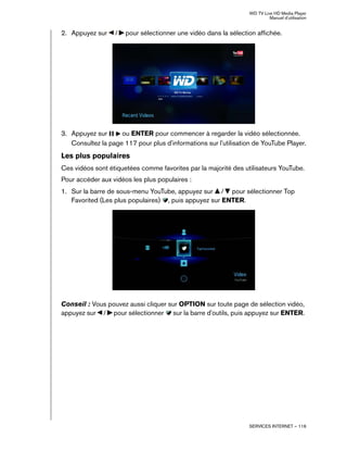 WD TV Live HD Media Player
Manuel d'utilisation
SERVICES INTERNET – 116
2. Appuyez sur / pour sélectionner une vidéo dans la sélection affichée.
3. Appuyez sur ou ENTER pour commencer à regarder la vidéo sélectionnée.
Consultez la page 117 pour plus d'informations sur l'utilisation de YouTube Player.
Les plus populaires
Ces vidéos sont étiquetées comme favorites par la majorité des utilisateurs YouTube.
Pour accéder aux vidéos les plus populaires :
1. Sur la barre de sous-menu YouTube, appuyez sur / pour sélectionner Top
Favorited (Les plus populaires) , puis appuyez sur ENTER.
Conseil : Vous pouvez aussi cliquer sur OPTION sur toute page de sélection vidéo,
appuyez sur / pour sélectionner sur la barre d'outils, puis appuyez sur ENTER.
 