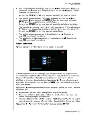 WD TV Live HD Media Player
Manuel d'utilisation
SERVICES INTERNET – 118
• Pour changer l'échelle d'affichage, appuyez sur / et sélectionnez pour un
zoom avant ou arrière, puis appuyez plusieurs fois sur ENTER jusqu'à obtenir
l'échelle d'affichage voulue.
Appuyez sur OPTION ou pour revenir à l'échelle d'affichage par défaut.
• Pour faire un panoramique sur l'affichage de la vidéo, appuyez sur / et
sélectionnez , puis appuyez sur ENTER. Utilisez les boutons de navigation
pour faire un panoramique sur l'affichage.
Appuyez sur OPTION ou pour revenir à la position d'affichage par défaut.
• Pour consulter la « page de vision » de la vidéo, appuyez sur / et sélectionnez
. C'est la page où vous trouverez toutes les informations associées à une vidéo.
Appuyez sur OPTION ou pour revenir à l'écran Player.
• Pour évaluer la vidéo, appuyez sur / et sélectionnez . Consultez la
page 119 pour plus d'informations.
• Pour télécharger la vidéo, appuyez sur / et sélectionnez . Consultez la
page 122 pour plus d'informations.
Vidéos associées
Après la lecture de la vidéo, l'écran Vidéos associées apparaît.
Cet écran donne la liste des vidéos pouvant être associées à une vidéo visionnée
récemment par sujet, facilitant la recherche de vidéos au sujet identique ou similaire.
Chaque vidéo de la liste affiche l'évaluation de la vidéo (nombre de « étoiles »
affichées) et le nombre de consultations. Appuyez sur / pour sélectionner une
vidéo dans la liste, puis appuyez sur ou ENTER pour commencer à regarder la
vidéo sélectionnée.
Appuyez sur pour déplacer la sélection vers les liens à gauche de l'écran. Ces liens
permettent de :
• revoir la vidéo que vous venez de regarder – Play Again (Relire)
• donner une évaluation de la vidéo – Rate Video (Évaluer la vidéo). Passez à la
section suivante pour plus d'informations.
• inclure la vidéo dans votre liste Mes favoris – Add to Favorites (Ajouter aux favoris)
• revenir à la dernière page de sélection vidéo – Back to Videos (Retour aux vidéos)
Appuyez sur / pour sélectionner un lien, puis appuyez sur ENTER.
 