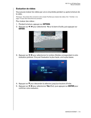 WD TV Live HD Media Player
Manuel d'utilisation
SERVICES INTERNET – 119
Évaluation de vidéos
Vous pouvez évaluer les vidéos par une à cinq étoiles pendant ou après la lecture de
la vidéo.
Remarque : Vous devez être connecté à votre compte YouTube pour évaluer des vidéos. Voir « YouTube » à la
page 110 pour des instructions de connexion.
Pour évaluer des vidéos :
1. Pendant la lecture, appuyez sur OPTION.
2. Appuyez sur / pour sélectionner sur la barre d'outils, puis appuyez sur
ENTER.
3. Appuyez sur / pour sélectionner le nombre d'étoiles correspondant à votre
évaluation préférée. Cinq est l'évaluation la plus haute, une la plus basse.
4. Appuyez sur pour descendre la sélection jusqu'aux boutons d'invite.
5. Appuyez sur / pour sélectionner Yes (Oui), puis appuyez sur ENTER pour
confirmer votre évaluation.
 