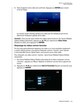 WD TV Live HD Media Player
Manuel d'utilisation
SERVICES INTERNET – 120
6. Votre évaluation de la vidéo est confirmée. Appuyez sur ENTER pour revenir
à l'écran Player.
Le nombre moyen d'étoiles attribué à la vidéo par les utilisateurs permet de
déterminer l'évaluation globale de la vidéo.
Conseil : Vous pouvez aussi évaluer les vidéos après la lecture. Sur l'écran Related
Videos (Vidéos associées), appuyez sur / pour sélectionner Rate Video
(Évaluer la vidéo), puis appuyez sur ENTER.
Étiquetage de vidéos comme favorites
Si vous avez particulièrement apprécié une vidéo ou si vous souhaitez simplement
y revenir ultérieurement, vous pouvez l'étiqueter comme « favorite » pour l'ajouter
à votre liste Mes favoris. Après l'ajout, vous pouvez suivre cette vidéo.
Pour étiqueter une vidéo comme « favorite » dans l'écran Related Videos (Vidéos
associées) :
1. Sur l'écran Related Videos (Vidéos associées) de la vidéo à étiqueter comme
« favorite », appuyez sur pour déplacer la sélection vers les liens à gauche de
l'écran.
2. Appuyez sur / pour sélectionner Add to Favorites (Ajouter aux favoris), puis
appuyez sur ENTER.
 