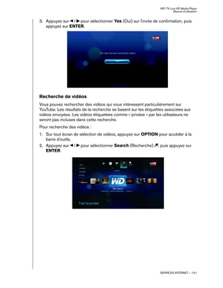 WD TV Live HD Media Player
Manuel d'utilisation
SERVICES INTERNET – 121
3. Appuyez sur / pour sélectionner Yes (Oui) sur l'invite de confirmation, puis
appuyez sur ENTER.
Recherche de vidéos
Vous pouvez rechercher des vidéos qui vous intéressent particulièrement sur
YouTube. Les résultats de la recherche se basent sur les étiquettes associées aux
vidéos envoyées. Les vidéos étiquetées comme « privées » par les utilisateurs ne
seront pas incluses dans cette recherche.
Pour recherche des vidéos :
1. Sur tout écran de sélection de vidéos, appuyez sur OPTION pour accéder à la
barre d'outils.
2. Appuyez sur / pour sélectionner Search (Recherche) , puis appuyez sur
ENTER.
 