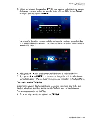 WD TV Live HD Media Player
Manuel d'utilisation
SERVICES INTERNET – 122
3. Utilisez les boutons de navigation pour taper un mot clé associé au sujet
de la vidéo que vous recherchez avec le clavier à l'écran. Sélectionnez Submit
(Envoyer), puis appuyez sur ENTER.
La recherche de vidéos commence (elle peut prendre quelques secondes). Les
vidéos correspondant à votre mot clé de recherche apparaissent dans une barre
de sélection vidéo.
4. Appuyez sur / pour sélectionner une vidéo dans la sélection affichée.
5. Appuyez sur ou ENTER pour commencer à regarder la vidéo sélectionnée.
Consultez la page 117 pour plus d'informations sur l'utilisation de YouTube Player.
Déconnexion de YouTube
Déconnectez-vous de YouTube après une session de visionnage pour éviter que
d'autres utilisateurs accèdent à votre compte YouTube sans votre autorisation.
Pour vous déconnectez de YouTube :
1. Sur votre page de compte, appuyez sur OPTION.
 