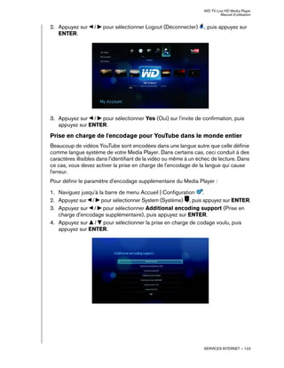 WD TV Live HD Media Player
Manuel d'utilisation
SERVICES INTERNET – 123
2. Appuyez sur / pour sélectionner Logout (Déconnecter) , puis appuyez sur
ENTER.
3. Appuyez sur / pour sélectionner Yes (Oui) sur l'invite de confirmation, puis
appuyez sur ENTER.
Prise en charge de l'encodage pour YouTube dans le monde entier
Beaucoup de vidéos YouTube sont encodées dans une langue autre que celle définie
comme langue système de votre Media Player. Dans certains cas, ceci conduit à des
caractères illisibles dans l'identifiant de la vidéo ou même à un échec de lecture. Dans
ce cas, vous devez activer la prise en charge de l'encodage de la langue qui cause
l'erreur.
Pour définir le paramètre d'encodage supplémentaire du Media Player :
1. Naviguez jusqu'à la barre de menu Accueil | Configuration .
2. Appuyez sur / pour sélectionner System (Système) , puis appuyez sur ENTER.
3. Appuyez sur / pour sélectionner Additional encoding support (Prise en
charge d'encodage supplémentaire), puis appuyez sur ENTER.
4. Appuyez sur / pour sélectionner la prise en charge de codage voulu, puis
appuyez sur ENTER.
 