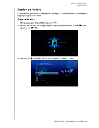 WD TV Live HD Media Player
Manuel d'utilisation
PARAMÈTRES ET FONCTIONNALITÉS AVANCÉES – 125
Gestion de fichiers
La fonction de gestion de fichiers permet de copier ou supprimer des fichiers depuis
les périphériques USB reliés.
Copie de fichiers
1. Naviguez jusqu'à Accueil | Configuration .
2. Utilisez les boutons de navigation pour sélectionner Gestion de fichiers , puis
appuyez sur ENTER.
3. Appuyez sur pour sélectionner le fichier ou le dossier à copier.
 