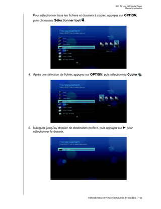 WD TV Live HD Media Player
Manuel d'utilisation
PARAMÈTRES ET FONCTIONNALITÉS AVANCÉES – 126
Pour sélectionner tous les fichiers et dossiers à copier, appuyez sur OPTION,
puis choisissez Sélectionner tout .
4. Après une sélection de fichier, appuyez sur OPTION, puis sélectionnez Copier .
5. Naviguez jusqu'au dossier de destination préféré, puis appuyez sur pour
sélectionner le dossier.
 
