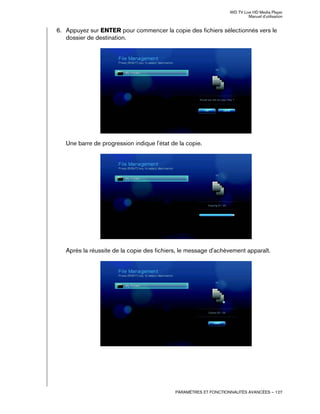 WD TV Live HD Media Player
Manuel d'utilisation
PARAMÈTRES ET FONCTIONNALITÉS AVANCÉES – 127
6. Appuyez sur ENTER pour commencer la copie des fichiers sélectionnés vers le
dossier de destination.
Une barre de progression indique l'état de la copie.
Après la réussite de la copie des fichiers, le message d'achèvement apparaît.
 