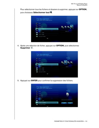 WD TV Live HD Media Player
Manuel d'utilisation
PARAMÈTRES ET FONCTIONNALITÉS AVANCÉES – 131
Pour sélectionner tous les fichiers et dossiers à supprimer, appuyez sur OPTION,
puis choisissez Sélectionner tout .
4. Après une sélection de fichier, appuyez sur OPTION, puis sélectionnez
Supprimer .
5. Appuyez sur ENTER pour confirmer la suppression des fichiers.
 
