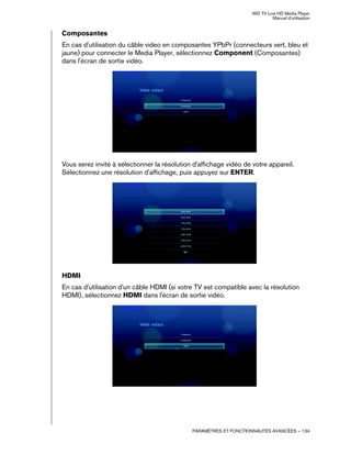 WD TV Live HD Media Player
Manuel d'utilisation
PARAMÈTRES ET FONCTIONNALITÉS AVANCÉES – 134
Composantes
En cas d'utilisation du câble video en composantes YPbPr (connecteurs vert, bleu et
jaune) pour connecter le Media Player, sélectionnez Component (Composantes)
dans l'écran de sortie vidéo.
Vous serez invité à sélectionner la résolution d'affichage vidéo de votre appareil.
Sélectionnez une résolution d'affichage, puis appuyez sur ENTER.
HDMI
En cas d'utilisation d'un câble HDMI (si votre TV est compatible avec la résolution
HDMI), sélectionnez HDMI dans l'écran de sortie vidéo.
 