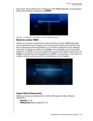 WD TV Live HD Media Player
Manuel d'utilisation
PARAMÈTRES ET FONCTIONNALITÉS AVANCÉES – 135
Vous serez invité à sélectionner la résolution vidéo HDMI applicable à votre appareil.
Faites votre sélection et appuyez sur ENTER.
Remarque : les résolutions sont classées en ordre de qualité croissante.
Mode de couleur HDMI
Utilisez ce menu pour augmenter le nombre de bits de couleur HDMI disponibles
pour la transmission pour chaque canal. Un plus grand nombre de bit permet à de
plus nombreuses formes disponibles sur un moniteur de télévision de se mélanger
ensemble. Le réglage par défaut est de 8 bit, il est compatible avec la plupart des
télévisions. Toutefois, vous pouvez sélectionner la plus haute définition de couleur de
12 bit si votre télévision est compatible avec HDMI 1.3 ou supérieur. 12 bit fournit un
meilleur rendu de couleur que 8 bit si votre téléviseur est compatible.
Aspect Ratio (Proportions)
Utilisez ce menu pour sélectionner le mode d'affichage des vidéos. Options
disponibles :
• Normal (4 : 3)
• Widescreen (Écran large) (16 : 9)
 