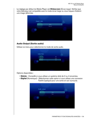 WD TV Live HD Media Player
Manuel d'utilisation
PARAMÈTRES ET FONCTIONNALITÉS AVANCÉES – 136
Le réglage par défaut du Media Player est Widescreen (Écran large). Vérifiez que
votre téléviseur est compatible avec le mode écran large ou vous risquez d'obtenir
une image déformée.
Audio Output (Sortie audio)
Utilisez ce menu pour sélectionner le mode de sortie audio.
Options disponibles :
• Stéréo - Conseillé si vous utilisez un système doté de 2 ou 4 enceintes.
• Digital (Numérique) - Sélectionnez cette option si vous utilisez une connexion
Toslink (optique) pour une sortie en son surround.
 