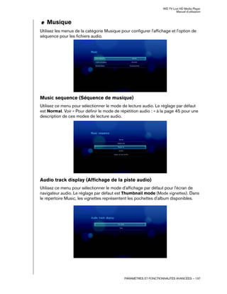 WD TV Live HD Media Player
Manuel d'utilisation
PARAMÈTRES ET FONCTIONNALITÉS AVANCÉES – 137
Musique
Utilisez les menus de la catégorie Musique pour configurer l'affichage et l'option de
séquence pour les fichiers audio.
Music sequence (Séquence de musique)
Utilisez ce menu pour sélectionner le mode de lecture audio. Le réglage par défaut
est Normal. Voir « Pour définir le mode de répétition audio : » à la page 45 pour une
description de ces modes de lecture audio.
Audio track display (Affichage de la piste audio)
Utilisez ce menu pour sélectionner le mode d'affichage par défaut pour l'écran de
navigateur audio. Le réglage par défaut est Thumbnail mode (Mode vignettes). Dans
le répertoire Music, les vignettes représentent les pochettes d'album disponibles.
 