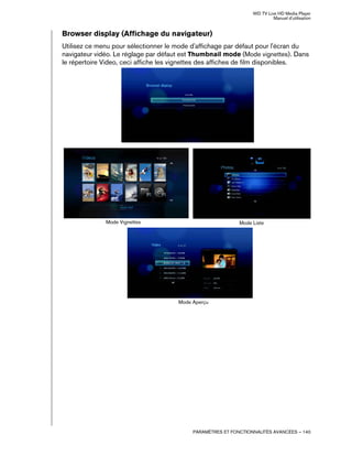 WD TV Live HD Media Player
Manuel d'utilisation
PARAMÈTRES ET FONCTIONNALITÉS AVANCÉES – 140
Browser display (Affichage du navigateur)
Utilisez ce menu pour sélectionner le mode d'affichage par défaut pour l'écran du
navigateur vidéo. Le réglage par défaut est Thumbnail mode (Mode vignettes). Dans
le répertoire Video, ceci affiche les vignettes des affiches de film disponibles.
Mode Vignettes Mode Liste
Mode Aperçu
 