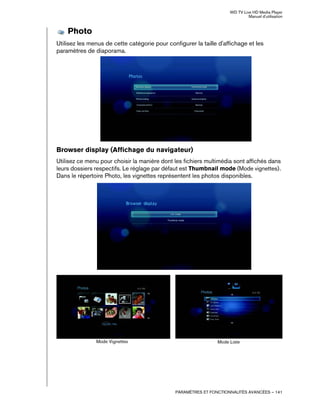 WD TV Live HD Media Player
Manuel d'utilisation
PARAMÈTRES ET FONCTIONNALITÉS AVANCÉES – 141
Photo
Utilisez les menus de cette catégorie pour configurer la taille d'affichage et les
paramètres de diaporama.
Browser display (Affichage du navigateur)
Utilisez ce menu pour choisir la manière dont les fichiers multimédia sont affichés dans
leurs dossiers respectifs. Le réglage par défaut est Thumbnail mode (Mode vignettes).
Dans le répertoire Photo, les vignettes représentent les photos disponibles.
Mode Vignettes Mode Liste
 