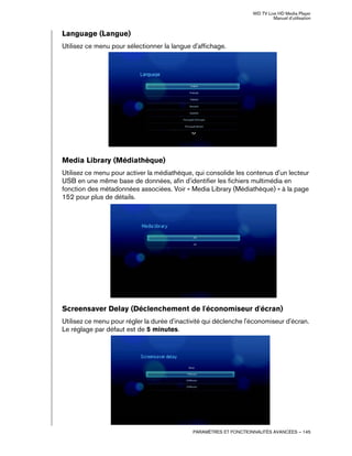 WD TV Live HD Media Player
Manuel d'utilisation
PARAMÈTRES ET FONCTIONNALITÉS AVANCÉES – 145
Language (Langue)
Utilisez ce menu pour sélectionner la langue d'affichage.
Media Library (Médiathèque)
Utilisez ce menu pour activer la médiathèque, qui consolide les contenus d'un lecteur
USB en une même base de données, afin d'identifier les fichiers multimédia en
fonction des métadonnées associées. Voir « Media Library (Médiathèque) » à la page
152 pour plus de détails.
Screensaver Delay (Déclenchement de l'économiseur d'écran)
Utilisez ce menu pour régler la durée d'inactivité qui déclenche l'économiseur d'écran.
Le réglage par défaut est de 5 minutes.
 