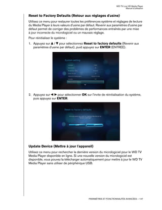 WD TV Live HD Media Player
Manuel d'utilisation
PARAMÈTRES ET FONCTIONNALITÉS AVANCÉES – 147
Reset to Factory Defaults (Retour aux réglages d'usine)
Utilisez ce menu pour restaurer toutes les préférences système et réglages de lecture
du Media Player à leurs valeurs d'usine par défaut. Revenir aux paramètres d'usine par
défaut permet de corriger des problèmes de performances entraînés par une mise
à jour incorrecte du micrologiciel ou un mauvais réglage.
Pour réinitialiser le système :
1. Appuyez sur / pour sélectionnez Reset to factory defaults (Revenir aux
paramètres d'usine par défaut), puid appuyez sur ENTER (ENTREE).
2. Appuyez sur pour sélectionner OK sur l'invite de réinitialisation du système,
puis appuyez sur ENTER.
Update Device (Mettre à jour l'appareil)
Utilisez ce menu pour rechercher la dernière version du micrologiciel pour le WD TV
Media Player disponible en ligne. Si une nouvelle version du micrologiciel est
disponible, vous pouvez la télécharger automatiquement pour mettre à jour le WD TV
Media Player sans utiliser de périphérique USB.
 