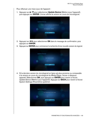 WD TV Live HD Media Player
Manuel d'utilisation
PARAMÈTRES ET FONCTIONNALITÉS AVANCÉES – 148
Pour effectuer une mise à jour de l'appareil :
1. Appuyez sur / pour sélectionner Update Device (Mettre à jour l'appareil),
puis appuyez sur ENTER. L'écran affiche la version en cours du micrologiciel.
2. Appuyez sur pour sélectionner OK dans le message de confirmation, puis
appuyez sur ENTER.
3. Appuyez sur ENTER pour commencer la recherche d'une nouvelle version du logiciel.
4. Si la dernière version du micrologiciel en ligne est plus ancienne ou comparable
à la version en cours du micrologiciel du Media Player, l'écran ci-dessous
apparaît. Sélectionnez OK, puis appuyez sur ENTER pour revenir à l'écran
Update Device (Mettre à jour l'appareil). Appuyez sur BACK pour revenir à l'écran
System Settings (Paramètres système).
 
