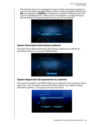 WD TV Live HD Media Player
Manuel d'utilisation
PARAMÈTRES ET FONCTIONNALITÉS AVANCÉES – 149
Si la dernière version du micrologiciel en ligne est plus récenteque la version en
cours du micrologiciel du Media Player, l'écran ci-dessous apparaît. Sélectionnez
OK, puis appuyez sur ENTER pour redémarrer le système et effectuer une mise
à jour du micrologiciel. Voir « Mise à jour du micrologiciel » à la page 155 pour
plus de détails sur l'achèvement de la mise à jour du micrologiciel.
System Information (Informations système)
Consultez l'écran System Information (Informations système) pour afficher les
paramètres réseau en cours pour le Media Player.
System Registration (Enregistrement du système)
Vous pouvez enregistrer votre Media Player si vous disposez d'une connexion réseau
active. Voir « Pour enregistrer votre produit WD à l'aide du menu System Setting
(Paramètre système) : » à la page 3 pour des instructions.
 