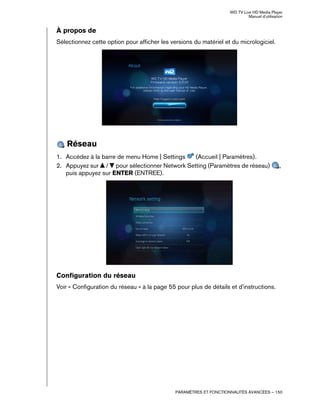 WD TV Live HD Media Player
Manuel d'utilisation
PARAMÈTRES ET FONCTIONNALITÉS AVANCÉES – 150
À propos de
Sélectionnez cette option pour afficher les versions du matériel et du micrologiciel.
Réseau
1. Accédez à la barre de menu Home | Settings (Accueil | Paramètres).
2. Appuyez sur / pour sélectionner Network Setting (Paramètres de réseau) ,
puis appuyez sur ENTER (ENTREE).
Configuration du réseau
Voir « Configuration du réseau » à la page 55 pour plus de détails et d'instructions.
 