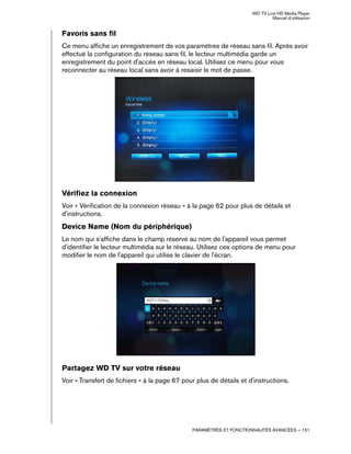 WD TV Live HD Media Player
Manuel d'utilisation
PARAMÈTRES ET FONCTIONNALITÉS AVANCÉES – 151
Favoris sans fil
Ce menu affiche un enregistrement de vos paramètres de réseau sans fil. Après avoir
effectué la configuration du réseau sans fil, le lecteur multimédia garde un
enregistrement du point d'accès en réseau local. Utilisez ce menu pour vous
reconnecter au réseau local sans avoir à resaisir le mot de passe.
Vérifiez la connexion
Voir « Vérification de la connexion réseau » à la page 62 pour plus de détails et
d'instructions.
Device Name (Nom du périphérique)
Le nom qui s'affiche dans le champ réservé au nom de l'appareil vous permet
d'identifier le lecteur multimédia sur le réseau. Utilisez ces options de menu pour
modifier le nom de l'appareil qui utilise le clavier de l'écran.
Partagez WD TV sur votre réseau
Voir « Transfert de fichiers » à la page 67 pour plus de détails et d'instructions.
 
