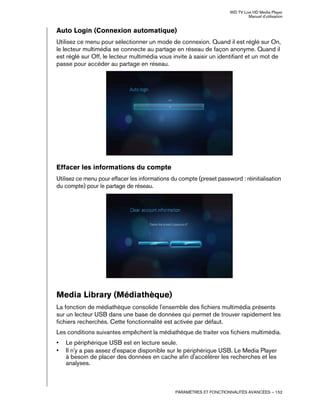 WD TV Live HD Media Player
Manuel d'utilisation
PARAMÈTRES ET FONCTIONNALITÉS AVANCÉES – 152
Auto Login (Connexion automatique)
Utilisez ce menu pour sélectionner un mode de connexion. Quand il est réglé sur On,
le lecteur multimédia se connecte au partage en réseau de façon anonyme. Quand il
est réglé sur Off, le lecteur multimédia vous invite à saisir un identifiant et un mot de
passe pour accéder au partage en réseau.
Effacer les informations du compte
Utilisez ce menu pour effacer les informations du compte (preset password : réinitialisation
du compte) pour le partage de réseau.
Media Library (Médiathèque)
La fonction de médiathèque consolide l'ensemble des fichiers multimédia présents
sur un lecteur USB dans une base de données qui permet de trouver rapidement les
fichiers recherchés. Cette fonctionnalité est activée par défaut.
Les conditions suivantes empêchent la médiathèque de traiter vos fichiers multimédia.
• Le périphérique USB est en lecture seule.
• Il n'y a pas assez d'espace disponible sur le périphérique USB. Le Media Player
à besoin de placer des données en cache afin d'accélérer les recherches et les
analyses.
 