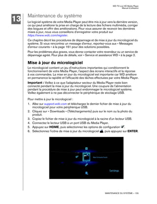 WD TV Live HD Media Player
Manuel d'utilisation
MAINTENANCE DU SYSTÈME – 155
Maintenance du système
Le logiciel système de votre Media Player peut être mis à jour vers la dernière version,
ce qui peut améliorer la prise en charge de la lecture des fichiers multimédia, corriger
des bogues et offrir des améliorations. Pour vous assurer de recevoir les dernières
mises à jour, nous vous conseillons d'enregistrer votre produit sur
https://www.wdc.com/register.
Ce chapitre décrit les procédures de dépannage et de mise à jour du micrologiciel du
système. Si vous rencontrez un message d'erreur, reportez-vous aux « Messages
d'erreur courants » à la page 161 pour des solutions possibles.
Pour les problèmes plus graves, vous devrez contacter votre revendeur ou un service de
dépannage agréé. Pour plus de détails, voir « Service et assistance WD » à la page 2.
Mise à jour du micrologiciel
Le micrologiciel contient un jeu d'instructions importantes qui conditionnent le
fonctionnement de votre Media Player, l'aspect des écrans interactifs et la réponse
à vos commandes. La mise en jour du micrologiciel est importante car WD améliore
en permanence la rapidité et l'efficacité des tâches effectuées par votre Media Player.
Important : Veillez à ce que l'adaptateur secteur du Media Player reste bien
connecté pendant la mise à jour du micrologiciel. Une coupure de l'alimentation
pendant la procédure de mise à jour peut endommager le micrologiciel système.
Veillez également à ne pas déconnecter le périphérique de stockage USB.
Pour mettre à jour le micrologiciel :
1. Allez sur support.wdc.com et téléchargez le dernier fichier de mise à jour du
micrologiciel pour votre périphérique USB.
2. Cliquez sur « Downloads » (Téléchargements) puis sur le nom ou la photo du
produit.
3. Copiez le fichier de mise à jour du micrologiciel à la racine d'un lecteur USB.
4. Connectez le lecteur USB à un port USB du Media Player.
5. Appuyez sur HOME, puis sélectionnez les options de configuration .
6. Sélectionnez l'icône de mise à jour du micrologiciel , puis appuyez sur ENTER.
13
 