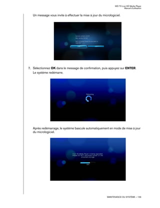WD TV Live HD Media Player
Manuel d'utilisation
MAINTENANCE DU SYSTÈME – 156
Un message vous invite à effectuer la mise à jour du micrologiciel.
7. Sélectionnez OK dans le message de confirmation, puis appuyez sur ENTER.
Le système redémarre.
Après redémarrage, le système bascule automatiquement en mode de mise à jour
du micrologiciel.
 