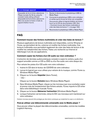 WD TV Live HD Media Player
Manuel d'utilisation
MAINTENANCE DU SYSTÈME – 162
FAQ
Comment trouver des fichiers multimédia et créer des listes de lecture ?
Plusieurs applications de lecture multimédia sont disponibles, comme Winamp et
iTunes, qui permettent de lire, ordonner et modifier les fichiers multimédia. Ces
lecteurs multimédia vous permettent également de créer des listes de lecture et de
modifier les métadonnées des fichiers. Faites une recherche sur Internet et
téléchargez l'une de ces applications.
Comment copier les fichiers d'un CD audio sur mon ordinateur ?
L'extraction de données audionumériques consiste à copier le contenu audio d'un
support amovible comme un CD ou DVD ou d'un flux audio vers votre disque dur.
Pour extraire les pistes d'un CD audio vers votre ordinateur :
1. Insérez le CD dans le lecteur de CD/DVD de votre ordinateur.
2. Lancez le logiciel que vous utilisez pour extraire de la musique, comme iTunes ou
Windows Media Player.
3. Cliquez sur le bouton Importer (dans iTunes),
- OU -
Cliquez sur le bouton Extraire (dans Windows Media Player).
4. Dans Windows Media Player, cliquez sur les morceaux que vous souhaitez copier
et prenez note de l'emplacement des fichiers extraits. iTunes importe le CD entier
dans votre bibliothèque musicale iTunes.
5. Cliquez sur le bouton Démarrer l'extraction (Windows Media Player).
6. Lorsque l'extraction est terminée, retirez le CD. Les morceaux sont maintenant sur
votre ordinateur.
Certains morceaux peuvent être protégés par des droits numériques qui empêchent la copie ou la distribution.
Puis-je utiliser une télécommande universelle avec le Media player ?
Vous pouvez utiliser la plupart des télécommandes universelles, comme les modèles
Logitech Harmony.
Impossible de lire le fichier sélectionné.
Please recreate the file by using the
included media editing software
(Impossible de lire le fichier sélectionné.
Merci de recréer le fichier à l'aide du
logiciel d'édition fourni).
1. Éjectez et déconnectez le périphérique USB du
Media Player.
2. Connectez le périphérique USB à votre ordinateur
et vérifiez que le format de fichier est compatible.
Vous pouvez utiliser le logiciel d'édition de fichiers
fourni sur le CD de documentation WD. (Voir
« Comment trouver des fichiers multimédia et
créer des listes de lecture ? » à la page 162).
3. Reconnectez le périphérique USB au Media Player.
Si ce message apparaît Effectuez l'action suivante
 