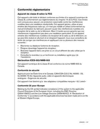 WD TV Live HD Media Player
Manuel d'utilisation
ANNEXE – 167
Conformité réglementaire
Appareil de classe B selon la FCC
Cet appareil a été testé et déclaré conformes aux limites d'un appareil numérique de
Classe B, conformément aux réglementations du chapitre 15 de la FCC. Ces limites
sont conçues pour assurer une protection raisonnable contre les interférences
nuisibles dans une installation résidentielle. Cet appareil génère, utilise et peut
émettre des fréquences radio qui, s'il n'est pas installé et utilisé conformément au
manuel d'utilisation du fabricant, peuvent causer des interférences nuisibles à la
réception de la radio ou de la télévision. Mais il n'existe aucune garantie que ces
interférences n'apparaîtront pas dans une installation particulière. Si cet appareil
entraîne des interférences nuisibles à la réception de la radio ou de la télévision, ce
qui peut être évalué en allumant et en éteignant l'appareil, nous vous conseillons de
tenter de corriger ces interférences en appliquant une ou plusieurs des mesures
suivantes :
• Réorientez ou déplacez l'antenne de réception.
• Éloignez davantage l'appareil du récepteur.
• Branchez l'appareil dans une prise ou un circuit différent de celui utilisé par le
récepteur.
• Consultez le revendeur ou un technicien ou installateur agréé pour de
l'assistance.
Déclaration ICES-003/NMB-003
Cet appareil numérique de la classe B est conforme à la norme NMB-003 du
Canada.
Conformité de sécurité
Approuvé pour les États-Unis et le Canada. CAN/CSA-C22.2 No. 60065 : 03,
UL-60065 7th Ed. Appareils audio, vidéo et appareils électroniques
analogues - Exigences de sécurité.
Cet appareil n'est destiné qu'a` des adaptateur compatibles marqués « UL Listed.»
Conformité CE pour l'Europe
Marking by the CE symbol indicates compliance of this system to the applicable
Council Directives of the European Union, including the EMC Directive
(2004/108/EC) and the Low Voltage Directive (2006/95/EC). A “Declaration of
Conformity” in accordance with the applicable directives has been made and is on file
at Western Digital Europe.
 