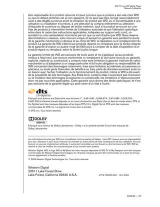 WD TV Live HD Media Player
Manuel d'utilisation
ANNEXE – 170
être responsable d'un produit retourné s'il peut conclure que le produit a été volé chez WD
ou que le défaut prétendu est a) non apparent, b) ne peut pas être corrigé raisonnablement
suite à des dégâts survenus avant la réception du produit par WD, ou c) est attribuable à une
utilisation ou installation incorrecte, à une altération (y compris enlèvement ou altération
d'étiquette et ouverture ou dépose de boîtier extérieur, sauf si le produit se trouve sur une
liste de produits à intervention limitée de l'utilisateur autorisée et que l'altération spécifique
entre dans le cadre des instructions applicables, indiquées sur support.wdc.com), un
accident ou une manipulation incorrecte par qui que ce soit d'autre que WD. Sous réserve
des limitations ci-dessus, votre recours unique et exclusif en garantie sera pendant la durée
de la garantie mentionnée ci-dessus et au choix de WD, la réparation ou le remplacement du
produit. La garantie de WD s'étend aux produits réparés ou remplacés pour la durée restante
de la garantie d'origine ou quatre-vingt-dix (90) jours à compter de la date d'expédition d'un
produit réparé ou remplacé, selon la durée la plus longue.
La garantie limitée de WD est exclusive de toute autre et ne s'applique qu'aux produits
vendus à l'état neuf. Les recours mentionnés ici remplacent a) tout autre recours ou garantie,
explicite, implicite ou contractuel, y compris mais sans limitation la garantie implicite de valeur
marchande ou d'adaptation à un usage particulier et b) toute obligation ou responsabilité de
WD concernant des dommages notamment, mais sans limitation accidentels, accessoires ou
spéciaux, ou toute perte financière, de bénéfice ou frais, perte de données survenant suite ou
en liaison avec l'achat, l'utilisation ou le fonctionnement du produit, même si WD a été averti
de la possibilité de tels dommages. Aux États-Unis, certains états n'autorisent pas l'exclusion
ou la limitation des dommages accessoires ou consécutifs, les limitations ci-dessus peuvent
donc ne pas vous être applicables. Cette garantie vous donne des droits spécifiques, et n'est
pas exclusive de la garantie légale qui peut varier d'un état à l'autre.
Fabriqué sous licence aux Etats-Unis sous le brevé n° : 5,451,942 ; 5,956,674 ; 5,974,380 ; 5,978,762 ;
6,487,535 et d'autres brevets déposés ou en cours d'instruction aux Etats-Unis et dans le monde entier. DTS et
the Symbol sont des marques déposées et les logos DTS 2.0+ Digital Out et DTS sont des marques
commerciales de DTS, Inc. Le logiciel est inclus avec le produit.
© DTS, Inc. Tous droits réservés.
Fabriqué sous licence de Dolby Laboratories. « Dolby » et le symbole double-D sont des marques de
Dolby Laboratories.
Les informations fournies par WD sont considérées comme exactes et fiables ; mais WD n'assure aucune responsabilité
pour leur utilisation ni pour toute infraction aux brevets ou autres droits de tiers conséquence de leur utilisation. Aucune
licence ne vous est implicitement attribuée ni autrement concédée sur tout brevet ou droit de licence de WD. WD se
réserve le droit de modifier les caractéristiques à tout moment sans préavis.
Western Digital, WD, le logo WD et My Book sont des marques déposées et WD TV et My Passport sont des marques
commerciales de Western Digital Technologies, Inc. D'autres marques peuvent être mentionnées ici et sont reconnues
comme appartenant à d'autres sociétés.
© 2009 Western Digital Technologies, Inc. Tous droits réservés.
Western Digital
20511 Lake Forest Drive
Lake Forest, California 92630 U.S.A. 4779-705035-D01 Oct 2009
 