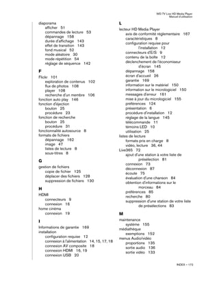 WD TV Live HD Media Player
Manuel d'utilisation
INDEX – 172
diaporama
afficher 51
commandes de lecture 53
dépannage 158
durée d'affichage 143
effet de transition 143
fond musical 52
mode aléatoire 30
mode répétition 54
réglage de séquence 142
F
Flickr 101
exploration de contenus 102
flux de photos 108
player 108
recherche d'un membre 106
fonction auto play 146
fonction d'éjection
bouton 25
procédure 23
fonction de recherche
bouton 25
procédure 31
fonctionnalité autosource 8
formats de fichiers
dépannage 162
image 47
listes de lecture 8
sous-titres 8
G
gestion de fichiers
copie de fichier 125
déplacer des fichiers 128
suppression de fichiers 130
H
HDMI
connecteurs 9
connexion 16
home cinéma
connexion 19
I
Informations de garantie 169
installation
configuration requise 12
connexion à l'alimentation 14, 15, 17, 18
connexion AV composite 18
connexion HDMI 16, 19
connexion USB 20
L
lecteur HD Media Player
avis de conformité réglementaire 167
caractéristiques 8
configuration requise pour
l'installation 12
connecteurs d'E/S 9
contenu de la boîte 12
déclenchement de l'économiseur
d'écran 145
dépannage 158
écran d'accueil 26
garantie 169
information sur le matériel 150
information sur le micrologiciel 150
messages d'erreur 161
mise à jour du micrologiciel 155
préférences 124
présentation 6
procédure d'installation 12
réglage de la langue 145
télécommande 11
témoins LED 10
utilisation 25
listes de lecture
formats pris en charge 8
vidéo, lecture 36, 44
Live365 72
ajout d'une station à votre liste de
présélection 81
connexion 73
déconnexion 87
écoute 75
évaluation d'une chanson 84
obtention d'informations sur le
morceau 84
préférences 85
recherche 80
suppression d'une station de votre liste
de présélections 83
M
maintenance
système 155
médiathèque
exemptions 152
menus Audio/vidéo
proportions 135
sortie audio 136
sortie vidéo 133
 
