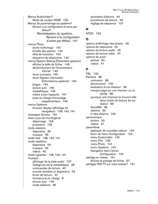 WD TV Live HD Media Player
Manuel d'utilisation
INDEX – 173
Menus Audio/vidéo?
Mode de couleur HDMI 135
Menus de paramétrage du système?
Revenir à la configuration d’usine par
défaut?
Réinitialisation du système,
Revenir à la configuration
d’usine par défaut 147
menus Photo
durée d'affichage 143
échelle des photos 142
effet de transition 143
séquence de diaporama 142
menus System Setting (Paramètre système)
afficher la taille de fichier 146
déclenchement de l'économiseur
d'écran 145
écran à propos 150
écran System information
(Informations système) 149
langue 145
lecture auto 146
médiathèque 145
mettre à jour l'appareil 147
prise en charge d'encodage
supplémentaire 146
menus Système
browser display (affichage du
navigateur) 138, 140, 141
messages d'erreur 161
mise à jour du micrologiciel
dépannage 159
procédure 155
mode aléatoire
diaporama 30
musique 46
mode liste 138, 140, 141
mode répétition
diaporama 54
musique 45
vidéos 42
mode vignettes 138, 140, 141
musique
affichage de la piste audio 137
Catégories de la médiathèque 28
commandes de lecture 45
écouter pendant un diaporama 52
écran de lecture 44
formats pris en charge 8
lecture auto 146
mode aléatoire 46
pochettes d'albums 44
procédures de lecture 43
réglage de séquence 137
N
NTSC 133
O
options d'affichage des photos 49
options de diaporama 53
options de lecture audio 45
options de lecture vidéo 37
options de zoom
photos 50
vidéos 41
P
PAL 133
Pandora 88
connexion 89
déconnexion 100
évaluation d'une chanson 96
marque-page sur une chanson ou un
artiste 98
pourquoi une chanson se trouve-t-elle
dans la liste de lecture de ma
station 99
QuickMix 96
stations 92
tri des stations 100
panoramique
photos 50
vidéos 41
paramètres
appliquer de nouvelles valeurs 124
barre de menu Configuration 124
menu Audio/vidéo 132
menu Film 138
menu Photo 141
menu Système 143
Navigation dans l'écran
Configuration 124
partage en réseau 151
Activez le partage de fichier 67
partagez WD TV sur votre réseau? 151
 