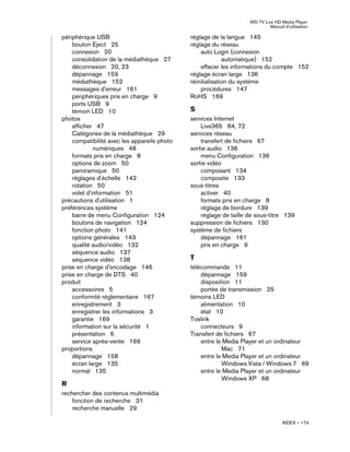 WD TV Live HD Media Player
Manuel d'utilisation
INDEX – 174
périphérique USB
bouton Eject 25
connexion 20
consolidation de la médiathèque 27
déconnexion 20, 23
dépannage 159
médiathèque 152
messages d'erreur 161
périphériques pris en charge 9
ports USB 9
témoin LED 10
photos
afficher 47
Catégories de la médiathèque 29
compatibilité avec les appareils photo
numériques 48
formats pris en charge 8
options de zoom 50
panoramique 50
réglages d'échelle 142
rotation 50
volet d'information 51
précautions d'utilisation 1
préférences système
barre de menu Configuration 124
boutons de navigation 124
fonction photo 141
options générales 143
qualité audio/vidéo 132
séquence audio 137
séquence vidéo 138
prise en charge d'encodage 146
prise en charge de DTS 40
produit
accessoires 5
conformité réglementaire 167
enregistrement 3
enregistrer les informations 3
garantie 169
information sur la sécurité 1
présentation 6
service après-vente 169
proportions
dépannage 158
écran large 135
normal 135
R
rechercher des contenus multimédia
fonction de recherche 31
recherche manuelle 29
réglage de la langue 145
réglage du réseau
auto Login (connexion
automatique) 152
effacer les informations du compte 152
réglage écran large 136
réinitialisation du système
procédures 147
RoHS 169
S
services Internet
Live365 64, 72
services réseau
transfert de fichiers 67
sortie audio 136
menu Configuration 136
sortie vidéo
composant 134
composite 133
sous-titres
activer 40
formats pris en charge 8
réglage de bordure 139
réglage de taille de sous-titre 139
suppression de fichiers 130
système de fichiers
dépannage 161
pris en charge 9
T
télécommande 11
dépannage 159
disposition 11
portée de transmission 25
témoins LED
alimentation 10
état 10
Toslink
connecteurs 9
Transfert de fichiers 67
entre le Media Player et un ordinateur
Mac 71
entre le Media Player et un ordinateur
Windows Vista / Windows 7 69
entre le Media Player et un ordinateur
Windows XP 68
 