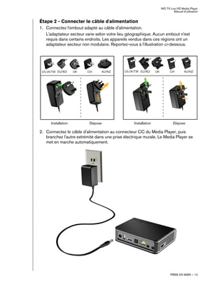WD TV Live HD Media Player
Manuel d'utilisation
PRISE EN MAIN – 14
Étape 2 - Connecter le câble d'alimentation
1. Connectez l'embout adapté au câble d'alimentation.
L'adaptateur secteur varie selon votre lieu géographique. Aucun embout n'est
requis dans certains endroits. Les appareils vendus dans ces régions ont un
adaptateur secteur non modulaire. Reportez-vous à l'illustration ci-dessous.
2. Connectez le câble d'alimentation au connecteur CC du Media Player, puis
branchez l'autre extrémité dans une prise électrique murale. Le Media Player se
met en marche automatiquement.
EU/KO EU/KO
US/JA/TW US/JA/TW
Installation Installation
Dépose Dépose
 