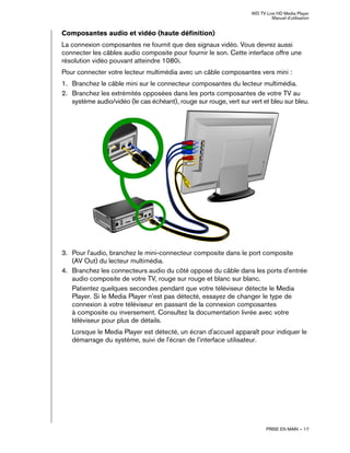 WD TV Live HD Media Player
Manuel d'utilisation
PRISE EN MAIN – 17
Composantes audio et vidéo (haute définition)
La connexion composantes ne fournit que des signaux vidéo. Vous devrez aussi
connecter les câbles audio composite pour fournir le son. Cette interface offre une
résolution vidéo pouvant atteindre 1080i.
Pour connecter votre lecteur multimédia avec un câble composantes vers mini :
1. Branchez le câble mini sur le connecteur composantes du lecteur multimédia.
2. Branchez les extrémités opposées dans les ports composantes de votre TV au
système audio/vidéo (le cas échéant), rouge sur rouge, vert sur vert et bleu sur bleu.
3. Pour l'audio, branchez le mini-connecteur composite dans le port composite
(AV Out) du lecteur multimédia.
4. Branchez les connecteurs audio du côté opposé du câble dans les ports d'entrée
audio composite de votre TV, rouge sur rouge et blanc sur blanc.
Patientez quelques secondes pendant que votre téléviseur détecte le Media
Player. Si le Media Player n'est pas détecté, essayez de changer le type de
connexion à votre téléviseur en passant de la connexion composantes
à composite ou inversement. Consultez la documentation livrée avec votre
téléviseur pour plus de détails.
Lorsque le Media Player est détecté, un écran d'accueil apparaît pour indiquer le
démarrage du système, suivi de l'écran de l'interface utilisateur.
 