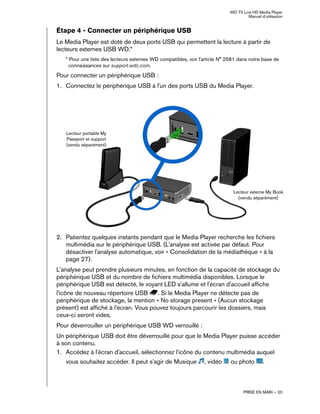 WD TV Live HD Media Player
Manuel d'utilisation
PRISE EN MAIN – 20
Étape 4 - Connecter un périphérique USB
Le Media Player est doté de deux ports USB qui permettent la lecture à partir de
lecteurs externes USB WD.*
* Pour une liste des lecteurs externes WD compatibles, voir l'article N° 2581 dans notre base de
connaissances sur support.wdc.com.
Pour connecter un périphérique USB :
1. Connectez le périphérique USB à l'un des ports USB du Media Player.
2. Patientez quelques instants pendant que le Media Player recherche les fichiers
multimédia sur le périphérique USB. (L'analyse est activée par défaut. Pour
désactiver l'analyse automatique, voir « Consolidation de la médiathèque » à la
page 27).
L'analyse peut prendre plusieurs minutes, en fonction de la capacité de stockage du
périphérique USB et du nombre de fichiers multimédia disponibles. Lorsque le
périphérique USB est détecté, le voyant LED s'allume et l'écran d'accueil affiche
l'icône de nouveau répertoire USB . Si le Media Player ne détecte pas de
périphérique de stockage, la mention « No storage present » (Aucun stockage
présent) est affiché à l'écran. Vous pouvez toujours parcourir les dossiers, mais
ceux-ci seront vides.
Pour déverrouiller un périphérique USB WD verrouillé :
Un périphérique USB doit être déverrouillé pour que le Media Player puisse accéder
à son contenu.
1. Accédez à l'écran d'accueil, sélectionnez l'icône du contenu multimédia auquel
vous souhaitez accéder. Il peut s'agir de Musique , vidéo ou photo .
Lecteur externe My Book
(vendu séparément)
Lecteur portable My
Passport et support
(vendu séparément)
 