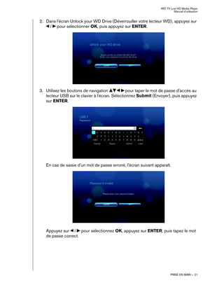 WD TV Live HD Media Player
Manuel d'utilisation
PRISE EN MAIN – 21
2. Dans l'écran Unlock your WD Drive (Déverrouiller votre lecteur WD), appuyez sur
/ pour sélectionner OK, puis appuyez sur ENTER.
3. Utilisez les boutons de navigation pour taper le mot de passe d'accès au
lecteur USB sur le clavier à l'écran. Sélectionnez Submit (Envoyer), puis appuyez
sur ENTER.
En cas de saisie d'un mot de passe erroné, l'écran suivant apparaît.
Appuyez sur / pour sélectionnez OK, appuyez sur ENTER, puis tapez le mot
de passe correct.
 