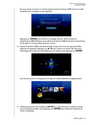WD TV Live HD Media Player
Manuel d'utilisation
PRISE EN MAIN – 22
Si vous entrez cinq fois un mot de passe erroné, le lecteur USB est mis en état
d'attente et le message suivant apparaît.
Appuyez sur ENTER pour fermer le message d'erreur. Déconnectez le
périphérique USB. Éteignez puis rallumez le lecteur USB avant de le reconnecter
et de taper le mot de passe d'accès correct.
4. Quand le lecteur USB a été déverrouillé, la barre de menu du type de média
sélectionné apparaît. Appuyez sur / pour choisir une option de filtre pour
l'affichage des contenus multimédia pris en charge, puis appuyez sur ENTER.
Les contenus pris en charge pour le type de média sélectionné apparaissent.
5. Utilisez les boutons de navigation pour sélectionner le contenu auquel
vous souhaitez accéder, puis appuyez sur ENTER pour démarrer la lecture du
fichier multimédia.
 