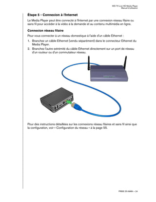WD TV Live HD Media Player
Manuel d'utilisation
PRISE EN MAIN – 24
Étape 5 - Connexion à l'Internet
Le Media Player peut être connecté à l'Internet par une connexion réseau filaire ou
sans fil pour accéder à la vidéo à la demande et au contenu multimédia en ligne.
Connexion réseau filaire
Pour vous connecter à un réseau domestique à l'aide d'un câble Ethernet :
1. Branchez un câble Ethernet (vendu séparément) dans le connecteur Ethernet du
Media Player.
2. Branchez l'autre extrémité du câble Ethernet directement sur un port de réseau
d'un routeur ou d'un commutateur réseau.
Pour des instructions détaillées sur les connexions réseau filaires et sans fil ainsi que
la configuration, voir « Configuration du réseau » à la page 55.
 
