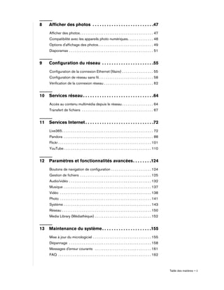 Table des matières – ii
8 Afficher des photos . . . . . . . . . . . . . . . . . . . . . . . . . .47
Afficher des photos . . . . . . . . . . . . . . . . . . . . . . . . . . . . . . . . . . . . . . . . 47
Compatibilité avec les appareils photo numériques. . . . . . . . . . . . . . 48
Options d'affichage des photos . . . . . . . . . . . . . . . . . . . . . . . . . . . . . . 49
Diaporamas . . . . . . . . . . . . . . . . . . . . . . . . . . . . . . . . . . . . . . . . . . . . . . 51
9 Configuration du réseau . . . . . . . . . . . . . . . . . . . . . .55
Configuration de la connexion Ethernet (filaire) . . . . . . . . . . . . . . . . . 55
Configuration de réseau sans fil. . . . . . . . . . . . . . . . . . . . . . . . . . . . . . 58
Vérification de la connexion réseau . . . . . . . . . . . . . . . . . . . . . . . . . . . 62
10 Services réseau . . . . . . . . . . . . . . . . . . . . . . . . . . . . . .64
Accès au contenu multimédia depuis le réseau . . . . . . . . . . . . . . . . . 64
Transfert de fichiers . . . . . . . . . . . . . . . . . . . . . . . . . . . . . . . . . . . . . . . 67
11 Services Internet . . . . . . . . . . . . . . . . . . . . . . . . . . . . .72
Live365. . . . . . . . . . . . . . . . . . . . . . . . . . . . . . . . . . . . . . . . . . . . . . . . . . 72
Pandora . . . . . . . . . . . . . . . . . . . . . . . . . . . . . . . . . . . . . . . . . . . . . . . . . 88
Flickr . . . . . . . . . . . . . . . . . . . . . . . . . . . . . . . . . . . . . . . . . . . . . . . . . . . 101
YouTube . . . . . . . . . . . . . . . . . . . . . . . . . . . . . . . . . . . . . . . . . . . . . . . . 110
12 Paramètres et fonctionnalités avancées. . . . . . . .124
Boutons de navigation de configuration . . . . . . . . . . . . . . . . . . . . . . 124
Gestion de fichiers . . . . . . . . . . . . . . . . . . . . . . . . . . . . . . . . . . . . . . . 125
Audio/vidéo . . . . . . . . . . . . . . . . . . . . . . . . . . . . . . . . . . . . . . . . . . . . . 132
Musique . . . . . . . . . . . . . . . . . . . . . . . . . . . . . . . . . . . . . . . . . . . . . . . . 137
Vidéo . . . . . . . . . . . . . . . . . . . . . . . . . . . . . . . . . . . . . . . . . . . . . . . . . . 138
Photo . . . . . . . . . . . . . . . . . . . . . . . . . . . . . . . . . . . . . . . . . . . . . . . . . . 141
Système . . . . . . . . . . . . . . . . . . . . . . . . . . . . . . . . . . . . . . . . . . . . . . . . 143
Réseau . . . . . . . . . . . . . . . . . . . . . . . . . . . . . . . . . . . . . . . . . . . . . . . . . 150
Media Library (Médiathèque) . . . . . . . . . . . . . . . . . . . . . . . . . . . . . . . 152
13 Maintenance du système. . . . . . . . . . . . . . . . . . . . .155
Mise à jour du micrologiciel . . . . . . . . . . . . . . . . . . . . . . . . . . . . . . . . 155
Dépannage . . . . . . . . . . . . . . . . . . . . . . . . . . . . . . . . . . . . . . . . . . . . . 158
Messages d'erreur courants . . . . . . . . . . . . . . . . . . . . . . . . . . . . . . . 161
FAQ . . . . . . . . . . . . . . . . . . . . . . . . . . . . . . . . . . . . . . . . . . . . . . . . . . . 162
 
