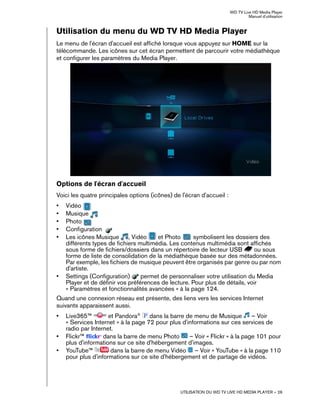 WD TV Live HD Media Player
Manuel d'utilisation
UTILISATION DU WD TV LIVE HD MEDIA PLAYER – 26
Utilisation du menu du WD TV HD Media Player
Le menu de l'écran d'accueil est affiché lorsque vous appuyez sur HOME sur la
télécommande. Les icônes sur cet écran permettent de parcourir votre médiathèque
et configurer les paramètres du Media Player.
Options de l'écran d'accueil
Voici les quatre principales options (icônes) de l'écran d'accueil :
• Vidéo
• Musique
• Photo
• Configuration
• Les icônes Musique , Vidéo et Photo symbolisent les dossiers des
différents types de fichiers multimédia. Les contenus multimédia sont affichés
sous forme de fichiers/dossiers dans un répertoire de lecteur USB ou sous
forme de liste de consolidation de la médiathèque basée sur des métadonnées.
Par exemple, les fichiers de musique peuvent être organisés par genre ou par nom
d'artiste.
• Settings (Configuration) permet de personnaliser votre utilisation du Media
Player et de définir vos préférences de lecture. Pour plus de détails, voir
« Paramètres et fonctionnalités avancées » à la page 124.
Quand une connexion réseau est présente, des liens vers les services Internet
suivants apparaissent aussi.
• Live365™ et Pandora®
dans la barre de menu de Musique – Voir
« Services Internet » à la page 72 pour plus d'informations sur ces services de
radio par Internet.
• Flickr™ dans la barre de menu Photo – Voir « Flickr » à la page 101 pour
plus d'informations sur ce site d'hébergement d'images.
• YouTube™ dans la barre de menu Vidéo – Voir « YouTube » à la page 110
pour plus d'informations sur ce site d'hébergement et de partage de vidéos.
 