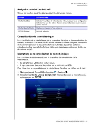 WD TV Live HD Media Player
Manuel d'utilisation
UTILISATION DU WD TV LIVE HD MEDIA PLAYER – 27
Navigation dans l'écran d'accueil
Utilisez les touches suivantes pour parcourir les écrans de menus.
Consolidation de la médiathèque
La consolidation de la médiathèque est la procédure d'analyse et de consolidation du
contenu multimédia d'un lecteur USB en une base de données complète permettant
de facilement parcourir et trouver les fichiers multimédia à partir de certaines
métadonnées (par exemple les fichiers vidéo sont classés par catégories de titre ou
de date de sortie).
Exemptions de la consolidation de la médiathèque
Les conditions suivantes empêchent la procédure de consolidation de la
médiathèque.
• Le périphérique USB est en lecture seule.
• Il n'y a pas assez d'espace disponible sur le périphérique USB.
Pour désactiver la consolidation de la médiathèque (la valeur par défaut est Activé) :
1. Naviguez jusqu'à Accueil | Configuration | Système .
2. Sélectionnez Media Library Compilation (Consolidation de la médiathèque),
puis appuyez sur ENTER.
Bouton Fonctionnalité
Flèche Haut/Bas Sélectionne un type de fichier (photo, vidéo, musique) ou la configuration
Sélectionnez une des icônes d'option dans une barre de sous-menus de
service Internet
Flèche Gauche/Droite Déplacement au sein d'une catégorie
ENTER (Entrée) Lance la sélection
 
