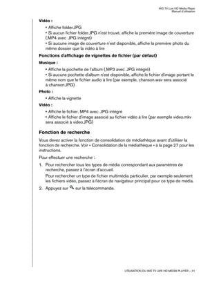 WD TV Live HD Media Player
Manuel d'utilisation
UTILISATION DU WD TV LIVE HD MEDIA PLAYER – 31
Vidéo :
• Affiche folder.JPG
• Si aucun fichier folder.JPG n'est trouvé, affiche la première image de couverture
(.MP4 avec .JPG intégré)
• Si aucune image de couverture n'est disponible, affiche la première photo du
même dossier que la vidéo à lire
Fonctions d'affichage de vignettes de fichier (par défaut)
Musique :
• Affiche la pochette de l'album (.MP3 avec .JPG intégré)
• Si aucune pochette d'album n'est disponible, affiche le fichier d'image portant le
même nom que le fichier audio à lire (par exemple, chanson.wav sera associé
à chanson.JPG)
Photo :
• Affiche la vignette
Vidéo :
• Affiche le fichier. MP4 avec .JPG intégré
• Affiche le fichier d'image associé au fichier vidéo à lire (par exemple video.mkv
sera associé à video.JPG)
Fonction de recherche
Vous devez activer la fonction de consolidation de médiathèque avant d'utiliser la
fonction de recherche. Voir « Consolidation de la médiathèque » à la page 27 pour les
instructions.
Pour effectuer une recherche :
1. Pour rechercher tous les types de média correspondant aux paramètres de
recherche, passez à l'écran d'accueil.
Pour rechercher un type de fichier multimédia particulier, par exemple seulement
les fichiers vidéo, passez à l'écran de navigateur principal pour ce type de média.
2. Appuyez sur sur la télécommande.
 