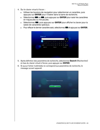 WD TV Live HD Media Player
Manuel d'utilisation
UTILISATION DU WD TV LIVE HD MEDIA PLAYER – 33
4. Sur le clavier virtuel à l'écran :
„ Utilisez les boutons de navigation pour sélectionner un caractère, puis
appuyez sur ENTER pour l'insérer dans la barre de recherche.
„ Sélectionnez ou , puis appuyez sur ENTER pour saisir les caractères
en majuscules ou minuscules.
„ Sélectionnez , puis appuyez sur ENTER pour afficher le clavier pour la
saisie de caractères spéciaux.
„ Pour effacer le dernier caractère saisi, sélectionnez et appuyez sur ENTER.
5. Après définition des paramètres de recherche, sélectionnez Search (Rechercher)
en bas du clavier virtuel à l'écran, puis appuyez sur ENTER.
6. Si aucun fichier multimédia ne correspond aux paramètres de recherche, le
message suivant apparaît.
 